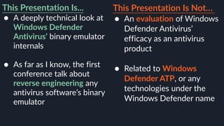 This Presentation Is...
● A deeply technical look at
Windows Defender
Antivirus’ binary emulator
internals 
● As far as I know, the first
conference talk about
reverse engineering any
antivirus software’s binary
emulator
This Presentation Is Not…
● An evaluation of Windows
Defender Antivirus’
efficacy as an antivirus
product 
● Related to Windows
Defender ATP, or any
technologies under the
Windows Defender name
 