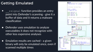 Getting Emulated
● __rsignal function provides an entry
point into Defender’s scanning - give it a
buffer of data and it returns a malware
classification 
● Defender uses emulation to analyze
executables it does not recognize with
other less expensive analyses 
● Emulation results are cached - a given
binary will only be emulated once, even if
scanned multiple times
 
