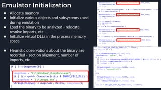 Emulator Initialization
● Allocate memory
● Initialize various objects and subsystems used
during emulation
● Load the binary to be analyzed - relocate,
resolve imports, etc
● Initialize virtual DLLs in the process memory
space 
● Heuristic observations about the binary are
recorded - section alignment, number of
imports, etc
 