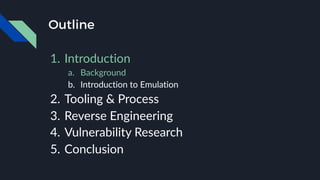 Outline
1. Introduction
a. Background
b. Introduction to Emulation
2. Tooling & Process
3. Reverse Engineering
4. Vulnerability Research
5. Conclusion
 