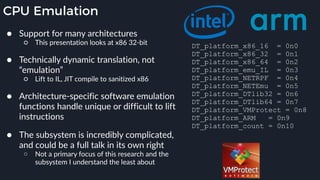 CPU Emulation
● Support for many architectures
○ This presentation looks at x86 32-bit 
● Technically dynamic translation, not
“emulation”
○ Lift to IL, JIT compile to sanitized x86 
● Architecture-specific software emulation
functions handle unique or difficult to lift
instructions
● The subsystem is incredibly complicated,
and could be a full talk in its own right
○ Not a primary focus of this research and the
subsystem I understand the least about
DT_platform_x86_16 = 0n0
DT_platform_x86_32 = 0n1
DT_platform_x86_64 = 0n2
DT_platform_emu_IL = 0n3
DT_platform_NETRPF = 0n4
DT_platform_NETEmu = 0n5
DT_platform_DTlib32 = 0n6
DT_platform_DTlib64 = 0n7
DT_platform_VMProtect = 0n8
DT_platform_ARM = 0n9
DT_platform_count = 0n10
 