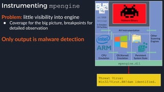 Instrumenting mpengine
Problem: little visibility into engine
● Coverage for the big picture, breakpoints for
detailed observation 
Only output is malware detection
Threat Virus:
Win32/Virut.BN!dam identified.
 