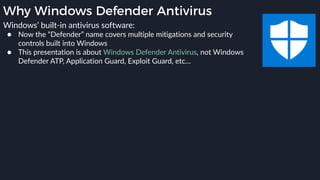 Why Windows Defender Antivirus
Windows’ built-in antivirus software:
● Now the “Defender” name covers multiple mitigations and security
controls built into Windows
● This presentation is about Windows Defender Antivirus, not Windows
Defender ATP, Application Guard, Exploit Guard, etc…
 