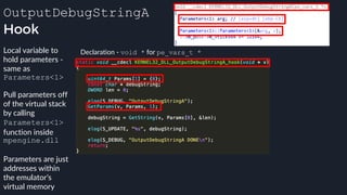 OutputDebugStringA
Hook
Declaration - void * for pe_vars_t *Local variable to
hold parameters -
same as
Parameters<1>
Pull parameters off
of the virtual stack
by calling
Parameters<1>
function inside
mpengine.dll
Parameters are just
addresses within
the emulator’s
virtual memory
 