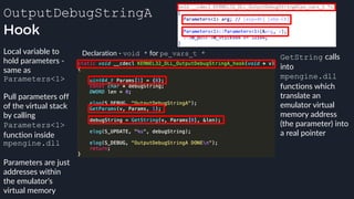 OutputDebugStringA
Hook
Declaration - void * for pe_vars_t *Local variable to
hold parameters -
same as
Parameters<1>
Pull parameters off
of the virtual stack
by calling
Parameters<1>
function inside
mpengine.dll
Parameters are just
addresses within
the emulator’s
virtual memory
GetString calls
into
mpengine.dll
functions which
translate an
emulator virtual
memory address
(the parameter) into
a real pointer
 