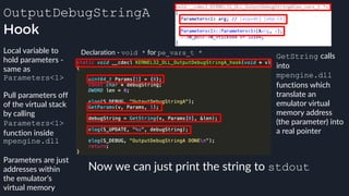 OutputDebugStringA
Hook
Declaration - void * for pe_vars_t *Local variable to
hold parameters -
same as
Parameters<1>
Pull parameters off
of the virtual stack
by calling
Parameters<1>
function inside
mpengine.dll
Parameters are just
addresses within
the emulator’s
virtual memory
GetString calls
into
mpengine.dll
functions which
translate an
emulator virtual
memory address
(the parameter) into
a real pointer
Now we can just print the string to stdout
 