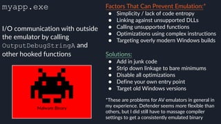 myapp.exe Factors That Can Prevent Emulation:*
● Simplicity / lack of code entropy
● Linking against unsupported DLLs
● Calling unsupported functions
● Optimizations using complex instructions
● Targeting overly modern Windows builds 
Solutions:
● Add in junk code
● Strip down linkage to bare minimums
● Disable all optimizations
● Define your own entry point
● Target old Windows versions
*These are problems for AV emulators in general in
my experience. Defender seems more flexible than
others, but I did still have to massage compiler
settings to get a consistently emulated binary
I/O communication with outside
the emulator by calling
OutputDebugStringA and
other hooked functions
Malware Binary
 