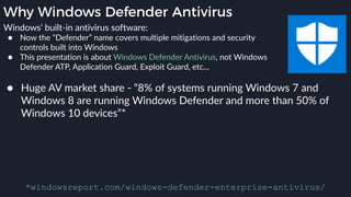 Why Windows Defender Antivirus
● Huge AV market share - “8% of systems running Windows 7 and
Windows 8 are running Windows Defender and more than 50% of
Windows 10 devices”*
*windowsreport.com/windows-defender-enterprise-antivirus/
Windows’ built-in antivirus software:
● Now the “Defender” name covers multiple mitigations and security
controls built into Windows
● This presentation is about Windows Defender Antivirus, not Windows
Defender ATP, Application Guard, Exploit Guard, etc…
 