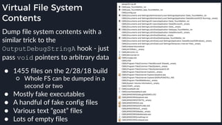 Virtual File System
Contents
Dump file system contents with a
similar trick to the
OutputDebugStringA hook - just
pass void pointers to arbitrary data 
● 1455 files on the 2/28/18 build
○ Whole FS can be dumped in a
second or two
● Mostly fake executables
● A handful of fake config files
● Various text “goat” files
● Lots of empty files
 