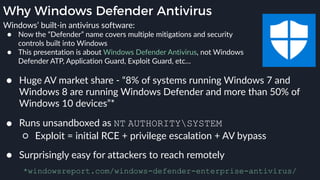 Why Windows Defender Antivirus
● Huge AV market share - “8% of systems running Windows 7 and
Windows 8 are running Windows Defender and more than 50% of
Windows 10 devices”*
*windowsreport.com/windows-defender-enterprise-antivirus/
● Runs unsandboxed as NT AUTHORITYSYSTEM
○ Exploit = initial RCE + privilege escalation + AV bypass
● Surprisingly easy for attackers to reach remotely
Windows’ built-in antivirus software:
● Now the “Defender” name covers multiple mitigations and security
controls built into Windows
● This presentation is about Windows Defender Antivirus, not Windows
Defender ATP, Application Guard, Exploit Guard, etc…
 