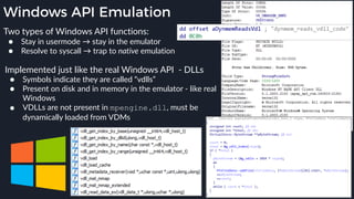Windows API Emulation
Implemented just like the real Windows API - DLLs
● Symbols indicate they are called “vdlls”
● Present on disk and in memory in the emulator - like real
Windows
● VDLLs are not present in mpengine.dll, must be
dynamically loaded from VDMs
Two types of Windows API functions:
● Stay in usermode → stay in the emulator
● Resolve to syscall → trap to native emulation
 
