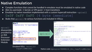 Native Emulation
● Complex functions that cannot be handled in-emulator must be emulated in native code
● Akin to usermode → kernel, or VM guest → host transitions
● Emulator to native transition implemented with a custom hypercall instruction - apicall
0x0F 0xFF 0xF0 [4 byte immediate]
● Stubs that apicall to various functions are included in VDLLs
Emulated VDLL: kernel32!
CopyFileWWorker Native code: mpengine!KERNEL32_DLL_CopyFileWWorker
apicall
apicall
disassembly
provided by
an IDA
Processor
Extension
Module
 