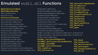 Emulated ntdll.dll Functions
MpGetSelectorBase
MpUfsMetadataOp
NtCloseWorker
NtContinue
NtControlChannel
NtCreateEventWorker
NtCreateFileWorker
NtCreateMutantWorker
NtCreateSemaphoreWorker
NtCreateThreadWorker
NtDeleteFileWorker
NtDuplicateObjectWorker
NtGetContextThread
NtOpenEventWorker
NtOpenMutantWorker
NtOpenSemaphoreWorker
NtOpenThreadWorker
NtPulseEventWorker
NtQueryInformationFileWorker
NtQueryInformationThreadWorker
NtReadFileWorker
NtReleaseMutantWorker
NtReleaseSemaphoreWorker
NtResetEventWorker
NtResumeThreadWorker
NtSetContextThread
NtSetEventWorker
NtSetInformationFileWorker
NtSetLdtEntries
NtSuspendThreadWorker
NtTerminateThreadWorker
NtWaitForMultipleObjectsWorker_PostBlock
NtWaitForMultipleObjectsWorker_PreBlock
NtWriteFileWorker
ObjMgr_ValidateVFSHandle
ThrdMgr_GetCurrentThreadHandle
ThrdMgr_SaveTEB
ThrdMgr_SwitchThreads
VFS_CopyFile
VFS_DeleteFile
VFS_DeleteFileByHandle
VFS_FileExists
VFS_FindClose
VFS_FindFirstFile
VFS_FindNextFile
VFS_FlushViewOfFile
VFS_GetAttrib
VFS_GetHandle
VFS_GetLength
VFS_MapViewOfFile
VFS_MoveFile
VFS_Open
VFS_Read
VFS_SetAttrib
VFS_SetCurrentDir
VFS_SetLength
VFS_UnmapViewOfFile
VFS_Write
 