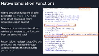Native Emulation Functions
Native emulation functions all take
parameter pe_vars_t *, ~½mb
large struct containing entire
emulation session context
Templated Parameters functions
retrieve parameters to the function
from the emulated stack
Return values, register state, CPU tick
count, etc, are managed through
various functions that manipulate
pe_vars_t
 