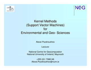 Kernel Methods
   (Support Vector Machines)
               for
Environmental and Geo- Sciences

            Alexei Pozdnoukhov

                  Lecturer

    National Centre for Geocomputation
   National University of Ireland, Maynooth

            +353 (0)1 7086146
       Alexei.Pozdnoukhov@nuim.ie
 