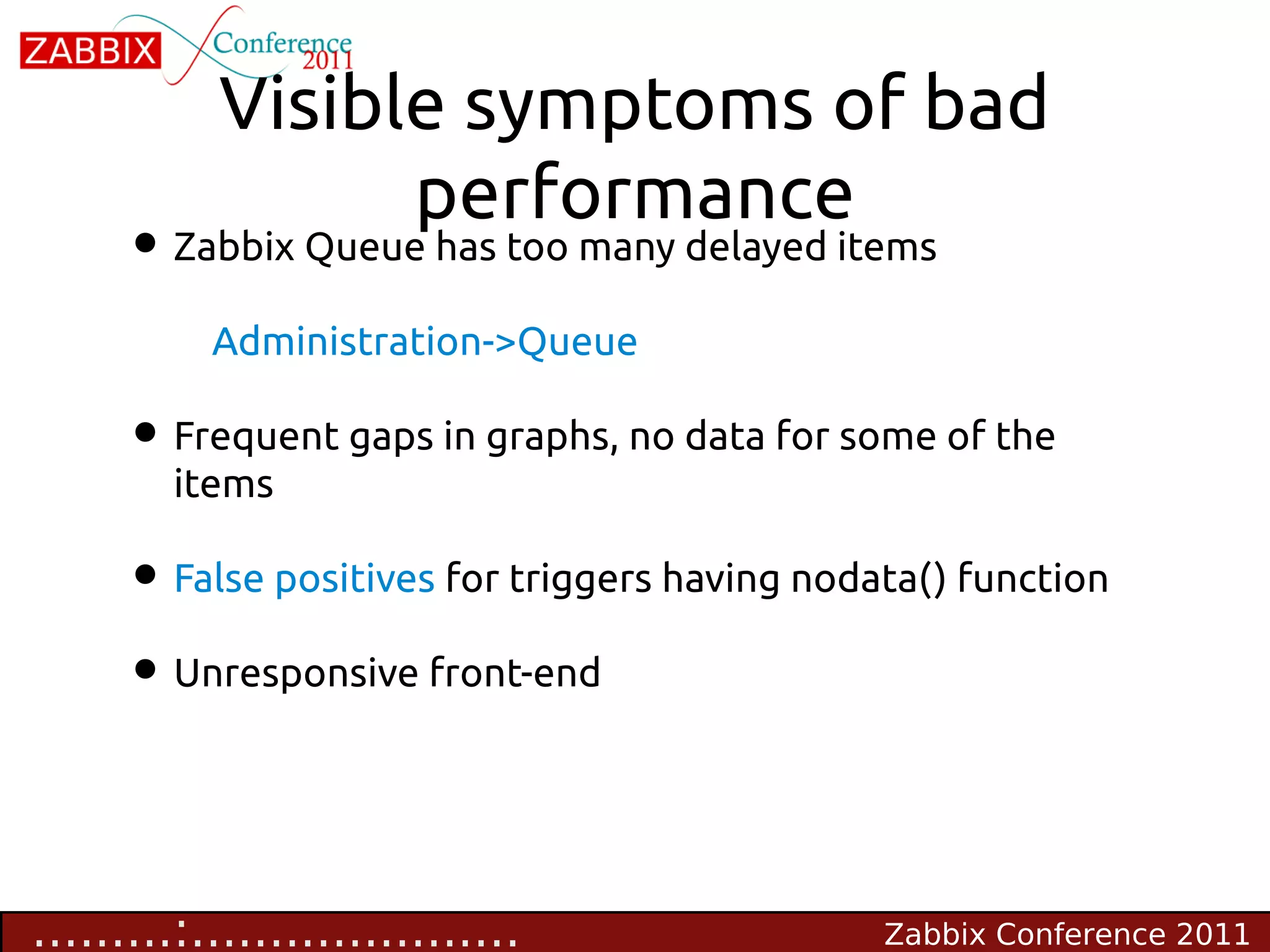 Visible symptoms of bad
                 performance
     • Zabbix Queue has too many delayed items
           Administration->Queue

     • Frequent gaps in graphs, no data for some of the
         items

     • False positives for triggers having nodata() function
     • Unresponsive front-end


.........:.....................                Zabbix Conference 2011
 