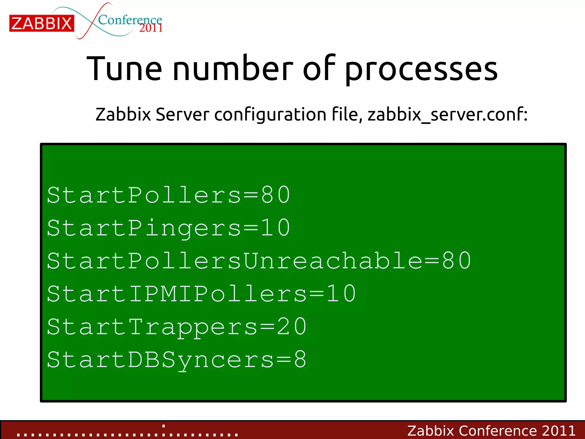 Tune number of processes
           Zabbix Server configuration file, zabbix_server.conf:



    StartPollers=80
    StartPingers=10
    StartPollersUnreachable=80
    StartIPMIPollers=10
    StartTrappers=20
    StartDBSyncers=8

....................:..........                  Zabbix Conference 2011
 