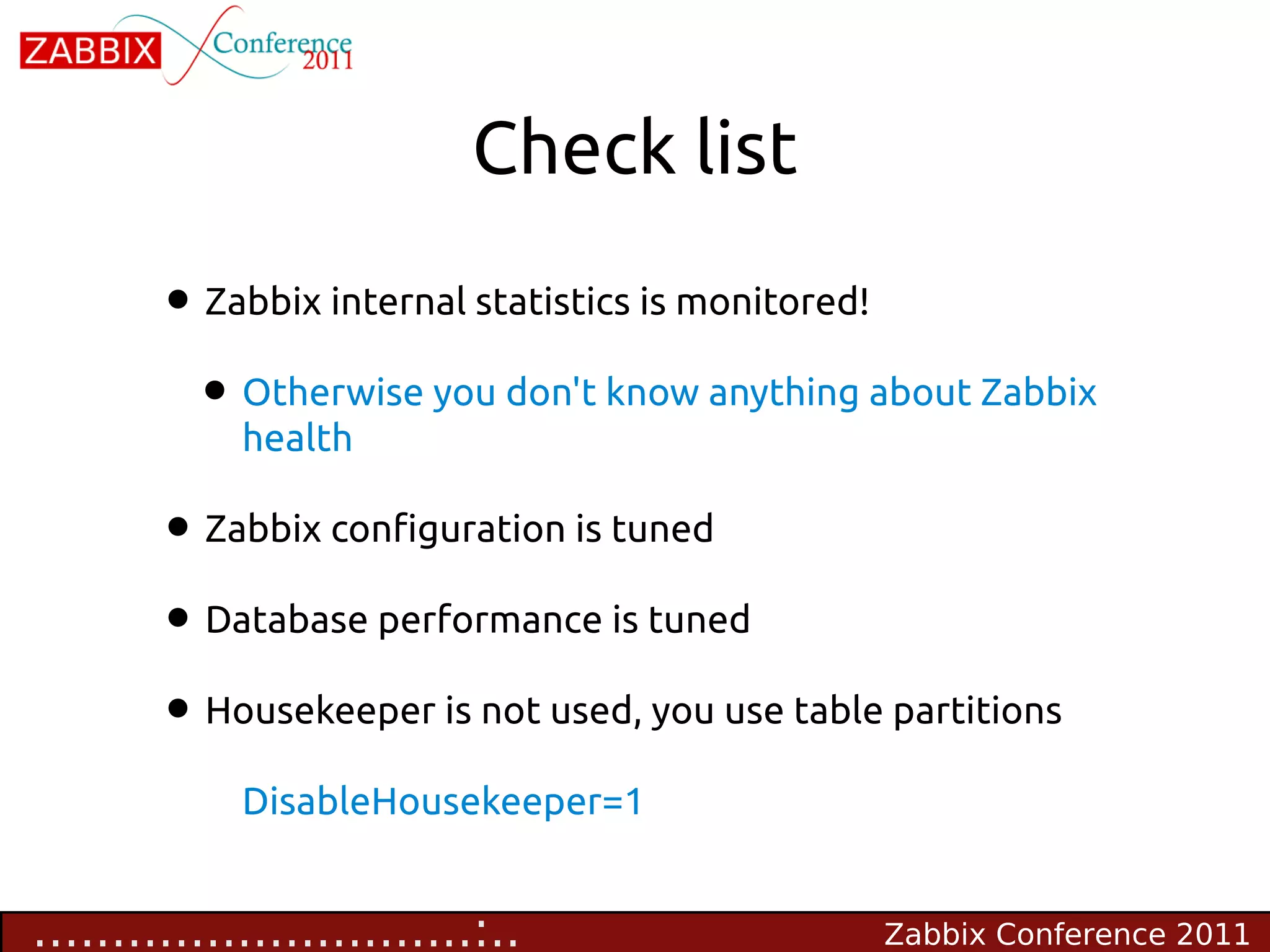 Check list

        • Zabbix internal statistics is monitored!
         • Otherwise you don't know anything about Zabbix
             health

        • Zabbix configuration is tuned
        • Database performance is tuned
        • Housekeeper is not used, you use table partitions
             DisableHousekeeper=1


............................:..                 Zabbix Conference 2011
 