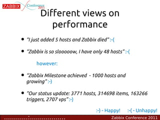 Different views on
                     performance
        • “I just added 5 hosts and Zabbix died” :-(
        • “Zabbix is so slooooow, I have only 48 hosts” :-(
                however:

        • “Zabbix Milestone achieved - 1000 hosts and
           growing” :-)

        • “Our status update: 3771 hosts, 314698 items, 163266
           triggers, 2707 vps” :-)

                                           :-) - Happy!   :-( - Unhappy!
............:..................                   Zabbix Conference 2011
 