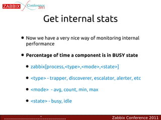 Get internal stats

        • Now we have a very nice way of monitoring internal
          performance

        • Percentage of time a component is in BUSY state
         • zabbix[process,<type>,<mode>,<state>]
         • <type> - trapper, discoverer, escalator, alerter, etc
         • <mode> - avg, count, min, max
         • <state> - busy, idle
..................:............                   Zabbix Conference 2011
 