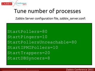 Tune number of processes
           Zabbix Server configuration file, zabbix_server.conf:



    StartPollers=80
    StartPingers=10
    StartPollersUnreachable=80
    StartIPMIPollers=10
    StartTrappers=20
    StartDBSyncers=8

....................:..........                  Zabbix Conference 2011
 