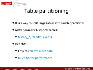 Table partitioning

        • It is a way to split large tables into smaller partitions.
        • Make sense for historical tables:
         • history_*, trends*, events
        • Benefits
         • Easy to remove older data
         • Much better performance

.......................:.......                    Zabbix Conference 2011
 