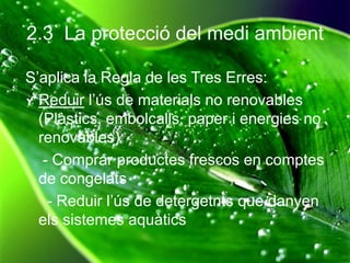 2.3 La protecció del medi ambient
S’aplica la Regla de les Tres Erres:
Reduir l’ús de materials no renovables
(Plàstics, embolcalls, paper i energies no
renovables)
- Comprar productes frescos en comptes
de congelats
- Reduir l’ús de detergetnts que danyen
els sistemes aquàtics
 