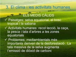 3. El clima i les activitats humanes
ELS MEDIS CÀLIDS
 Paisatges: selva equatorial, el bosc
tropical i la sabana
 Activitats humanes: recol·lecció, la caça,
la pesca i tala d’arbres a les zones
equatorials
 Problemes: mediambientals més
importants deriven de la desforestació . La
tala massiva de la selva augmenta
l’emissió de diòxid de carboni
 