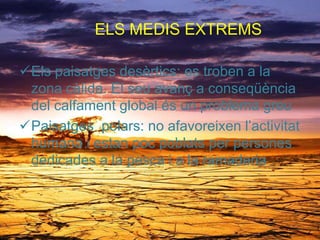 ELS MEDIS EXTREMS
Els paisatges desèrtics: es troben a la
zona càlida. El seu avanç a conseqüència
del calfament global és un problema greu
Paisatges polars: no afavoreixen l’activitat
humana i estan poc poblats per persones
dedicades a la pesca i a la ramaderia
 