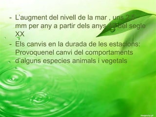 - L’augment del nivell de la mar , uns 2,5
mm per any a partir dels anys 40 del segle
XX
- Els canvis en la durada de les estacions:
Provoquenel canvi del comportaments
d’alguns especies animals i vegetals
 