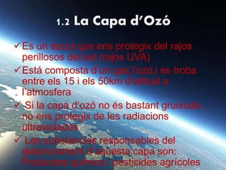 1.2 La Capa d’Ozó
Es un escut que ens protegix del rajos
perillosos del sol (rajos UVA)
Está composta d’un gas,l’ozó,i es troba
entre els 15 i els 50km d’altitud a
l’atmosfera
 Si la capa d’ozó no és bastant gruixuda ,
no ens protegix de les radiacions
ultraviolades
 Les substancies responsables del
deteriorament d’aquesta capa son:
Productes químics i pesticides agrícoles
 