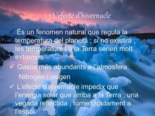 1.3 L’efecte d’hivernacle
 És un fenomen natural que regula la
temperatura del planeta ; si no existira ,
les temperatures a la Terra serien molt
extremes
 Gasos més abundants a l’atmosfera:
Nitrogen i oxigen
 L’efecte d’hivernacle impedix que
l’energia solar que arriba a la Terra , una
vegada reflectida , torne rápidament a
l’espai
 