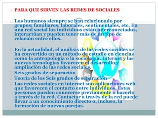 PARA QUE SIRVEN LAS REDES DE SOCIALES
Los humanos siempre se han relacionado por
grupos: familiares, laborales, sentimentales, etc. En
una red social los individuos están interconectados,
interactúan y pueden tener más de un tipo de
relación entre ellos.
En la actualidad, el análisis de las redes sociales se
ha convertido en un método de estudio en ciencias
como la antropología o la sociología. Internet y las
nuevas tecnologías favorecen el desarrollo y
ampliación de las redes sociales.
Seis grados de separación
Teoría de los Seis grados de separación
Las redes sociales en internet son aplicaciones web
que favorecen el contacto entre individuos. Estas
personas pueden conocerse previamente o hacerlo
a través de la red. Contactar a través de la red puede
llevar a un conocimiento directo o, incluso, la
formación de nuevas parejas.
 