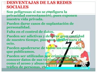 DESVENTAJAS DE LAS REDES
SOCIALES
Son peligrosas si no se configura la
privacidad correctamente, pues exponen
nuestra vida privada.
Pueden darse casos de suplantación de
personalidad.
Falta en el control de datos.
Pueden ser adictivas y devorar gran cantidad
de nuestro tiempo, pues son ideales para el
ocio.
Pueden apoderarse de todos los contenidos
que publicamos.
Pueden ser utilizadas por criminales para
conocer datos de sus víctimas en delitos:
como el acoso y abuso sexual, secuestro,
tráfico de personas, etc.
 