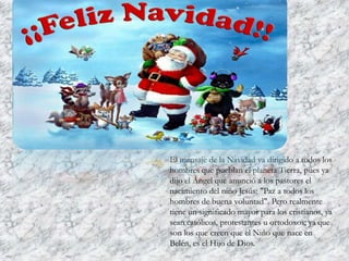 El mensaje de la Navidad va dirigido a todos los
hombres que pueblan el planeta Tierra, pues ya
dijo el Ángel que anunció a los pastores el
nacimiento del niño Jesús: "Paz a todos los
hombres de buena voluntad". Pero realmente
tiene un significado mayor para los cristianos, ya
sean católicos, protestantes u ortodoxos; ya que
son los que creen que el Niño que nace en
Belén, es el Hijo de Dios.

 