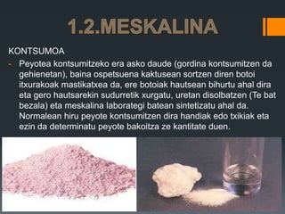 KONTSUMOA
- Peyotea kontsumitzeko era asko daude (gordina kontsumitzen da
gehienetan), baina ospetsuena kaktusean sortzen diren botoi
itxurakoak mastikatxea da, ere botoiak hautsean bihurtu ahal dira
eta gero hautsarekin sudurretik xurgatu, uretan disolbatzen (Te bat
bezala) eta meskalina laborategi batean sintetizatu ahal da.
Normalean hiru peyote kontsumitzen dira handiak edo txikiak eta
ezin da determinatu peyote bakoitza ze kantitate duen.
 