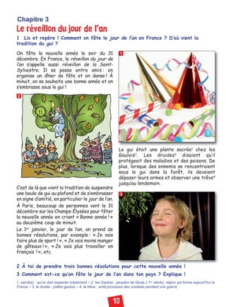 10
Le réveillon du jour de l’an
1 Lis et repère ! Comment on fête le jour de l’an en France ? D’où vient la
tradition du gui ?
Chapitre 3
2 À toi de prendre trois bonnes résolutions pour cette nouvelle année !
3 Comment est-ce qu’on fête le jour de l’an dans ton pays ? Explique !
1. sacré(e) : qu’on doit respecter totalement – 2. les Gaulois : peuples de Gaule (-1er siècle), région qui forme aujourd’hui la
France – 3. le druide : prêtre gaulois – 4. la trêve : arrêt provisoire des combats pendant une guerre
1
2
3
On fête la nouvelle année le soir du 31
décembre. En France, le réveillon du jour de
l’an s’appelle aussi réveillon de la Saint-
Sylvestre. Il se passe entre amis : on
organise un dîner de fête et on danse ! À
minuit, on se souhaite une bonne année et on
s’embrasse sous le gui !
Le gui était une plante sacrée1
chez les
Gaulois2
. Les druides3
disaient qu’il
protégeait des maladies et des poisons. De
plus, lorsque des ennemis se rencontraient
sous le gui dans la forêt, ils devaient
déposer leurs armes et observer une trêve4
jusqu’au lendemain.
C’est de là que vient la tradition de suspendre
une boule de gui au plafond et de s’embrasser
en signe d’amitié, en particulier le jour de l’an.
À Paris, beaucoup de personnes vont le 31
décembre sur les Champs-Élysées pour fêter
la nouvelle année en criant « Bonne année ! »
au douzième coup de minuit.
Le 1er
janvier, le jour de l’an, on prend de
bonnes résolutions, par exemple : « Je vais
faire plus de sport ! », « Je vais moins manger
de gâteaux ! », « Je vais plus travailler en
français ! », etc.
85x75
Civilisation niv 02:Civilisation 1 11/01/10 18:20 Page 10
 