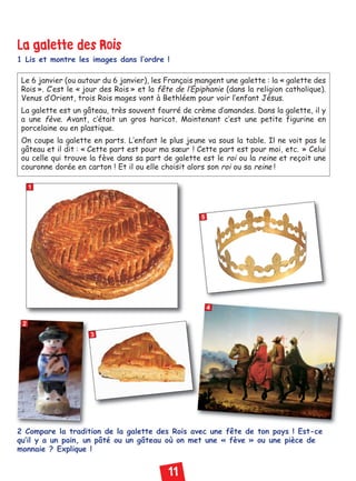 11
La galette des Rois
1 Lis et montre les images dans l’ordre !
2 Compare la tradition de la galette des Rois avec une fête de ton pays ! Est-ce
qu’il y a un pain, un pâté ou un gâteau où on met une « fève » ou une pièce de
monnaie ? Explique !
1
2
3
5
4
Le 6 janvier (ou autour du 6 janvier), les Français mangent une galette : la « galette des
Rois ». C’est le « jour des Rois » et la fête de l’Épiphanie (dans la religion catholique).
Venus d’Orient, trois Rois mages vont à Bethléem pour voir l’enfant Jésus.
La galette est un gâteau, très souvent fourré de crème d’amandes. Dans la galette, il y
a une fève. Avant, c’était un gros haricot. Maintenant c’est une petite figurine en
porcelaine ou en plastique.
On coupe la galette en parts. L’enfant le plus jeune va sous la table. Il ne voit pas le
gâteau et il dit : « Cette part est pour ma sœur ! Cette part est pour moi, etc. » Celui
ou celle qui trouve la fève dans sa part de galette est le roi ou la reine et reçoit une
couronne dorée en carton ! Et il ou elle choisit alors son roi ou sa reine !
Civilisation niv 02:Civilisation 1 11/01/10 18:20 Page 11
 