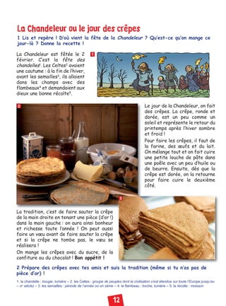 12
La Chandeleur ou le jour des crêpes
1 Lis et repère ! D’où vient la fête de la Chandeleur ? Qu’est-ce qu’on mange ce
jour-là ? Donne la recette !
2 Prépare des crêpes avec tes amis et suis la tradition (même si tu n’as pas de
pièce d’or) !
1. la chandelle : bougie, lumière – 2. les Celtes : groupe de peuples dont la civilisation s’est étendue sur toute l’Europe jusqu’au
– IIIe
siècle) – 3. les semailles : période de l’année où on sème – 4. le flambeau : torche, lumière – 5. la récolte : moisson
1
2
3
La Chandeleur est fêtée le 2
février. C’est la fête des
chandelles1
. Les Celtes2
avaient
une coutume : à la fin de l’hiver,
avant les semailles3
, ils allaient
dans les champs avec des
flambeaux4
et demandaient aux
dieux une bonne récolte5
.
Le jour de la Chandeleur, on fait
des crêpes. La crêpe, ronde et
dorée, est un peu comme un
soleil et représente le retour du
printemps après l’hiver sombre
et froid !
Pour faire les crêpes, il faut de
la farine, des œufs et du lait.
On mélange tout et on fait cuire
une petite louche de pâte dans
une poêle avec un peu d’huile ou
de beurre. Ensuite, dès que la
crêpe est dorée, on la retourne
pour faire cuire le deuxième
côté.
La tradition, c’est de faire sauter la crêpe
de la main droite en tenant une pièce (d’or !)
dans la main gauche : on aura ainsi bonheur
et richesse toute l’année ! On peut aussi
faire un vœu avant de faire sauter la crêpe
et si la crêpe ne tombe pas, le vœu se
réalisera !
On mange les crêpes avec du sucre, de la
confiture ou du chocolat ! Bon appétit !
Civilisation niv 02:Civilisation 1 11/01/10 18:20 Page 12
 
