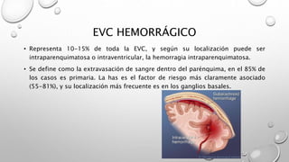 EVC HEMORRÁGICO
• Representa 10-15% de toda la EVC, y según su localización puede ser
intraparenquimatosa o intraventricular, la hemorragia intraparenquimatosa.
• Se define como la extravasación de sangre dentro del parénquima, en el 85% de
los casos es primaria. La has es el factor de riesgo más claramente asociado
(55-81%), y su localización más frecuente es en los ganglios basales.
 