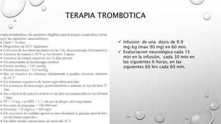 TERAPIA TROMBOTICA
 Infusion de una dosis de 0.9
mg/kg (max 90 mg) en 60 min.
 Evaluciacion neurológica cada 15
min en la infusión, cada 30 min en
las siguientes 6 horas, en las
siguientes 60 hrs cada 60 min.
 