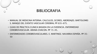 BIBLIOGRAFIA
• MANUAL DE MEDICINA INTERNA. CALCULOS, SCORES, ABORDAJES. BARTOLOMEI
S. MANEJO DEL EVENTO VASCULAR CEREBRAL PP 635-675.
• GUIAS DE PRACTICA CLINICA BASADA EN LA EVIDENCIA. ENFERMEDAD
CEREBROVASCULAR. ARANA CHACON. PP 15-45.
• ENFERMEDADES CEREBROVASCULARES. E. MARTINEZ. NAVARRA ESPAÑA. PP 35-
50
 