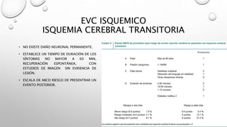 EVC ISQUEMICO
ISQUEMIA CEREBRAL TRANSITORIA
• NO EXISTE DAÑO NEURONAL PERMANENTE.
• ESTABLECE UN TIEMPO DE DURACIÓN DE LOS
SÍNTOMAS NO MAYOR A 60 MIN,
RECUPERACIÓN ESPONTÁNEA, CON
ESTUDIOS DE IMAGEN SIN EVIDENCIA DE
LESIÓN.
• ESCALA DE ABCD RIESGO DE PRESENTRAR UN
EVENTO POSTERIOR.
 