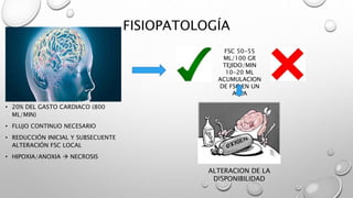 FISIOPATOLOGÍA
• 20% DEL GASTO CARDIACO (800
ML/MIN)
• FLUJO CONTINUO NECESARIO
• REDUCCIÓN INICIAL Y SUBSECUENTE
ALTERACIÓN FSC LOCAL
• HIPOXIA/ANOXIA  NECROSIS
FSC 50-55
ML/100 GR
TEJIDO/MIN
10-20 ML
ACUMULACION
DE FSC EN UN
AREA
ALTERACION DE LA
DISPONIBILIDAD
 