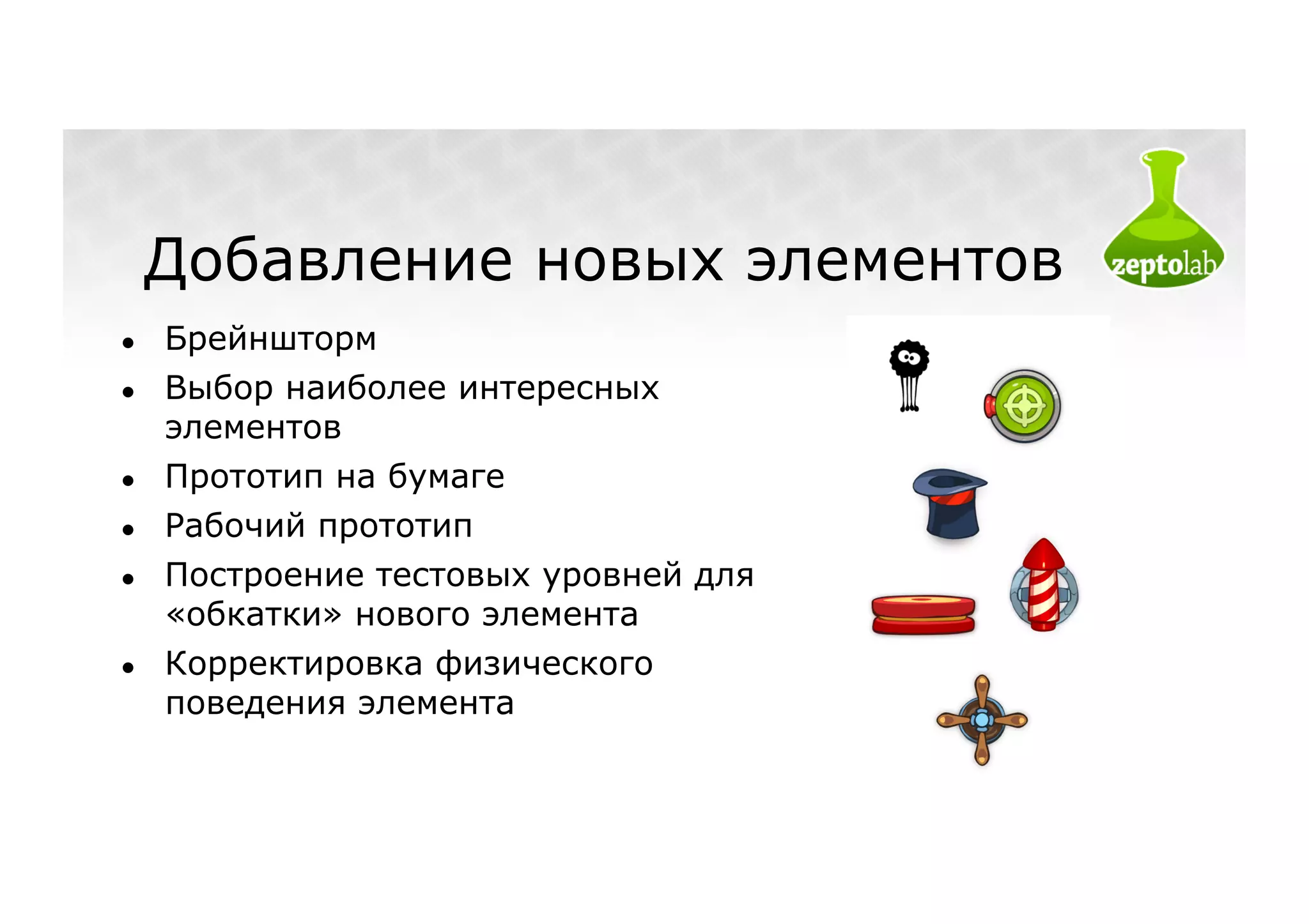 Добавление новых элементов
●    Брейншторм
●    Выбор наиболее интересных
     элементов
●    Прототип на бумаге
●    Рабочий прототип
●    Построение тестовых уровней для
     «обкатки» нового элемента
●    Корректировка физического
     поведения элемента
 