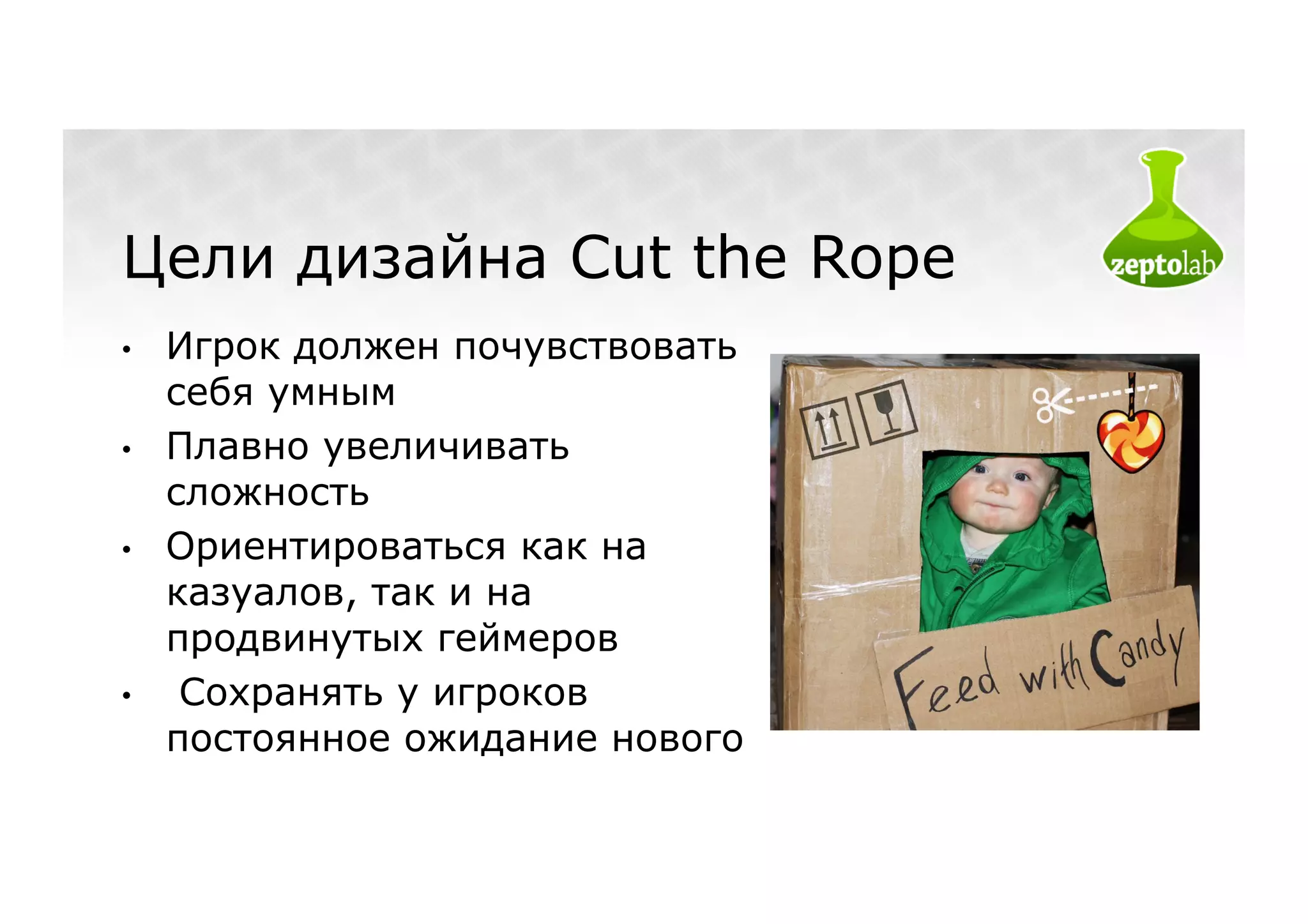 Цели дизайна Cut the Rope
•    Игрок должен почувствовать
     себя умным
•    Плавно увеличивать
     сложность
•    Ориентироваться как на
     казуалов, так и на
     продвинутых геймеров
•     Сохранять у игроков
     постоянное ожидание нового
 