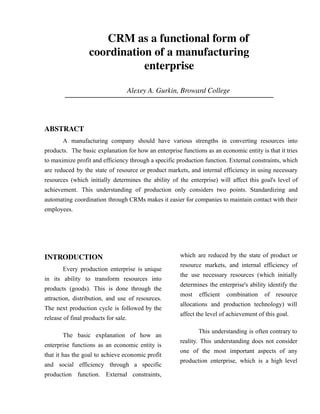 CRM as a functional form of
coordination of a manufacturing
enterprise
Alexey A. Gurkin, Broward College
Author: Alex Gurkin (Alexey A. Gurkin)
ABSTRACT
A manufacturing company should have various strengths in converting resources into
products. The basic explanation for how an enterprise functions as an economic entity is that it tries
to maximize profit and efficiency through a specific production function. External constraints, which
are reduced by the state of resource or product markets, and internal efficiency in using necessary
resources (which initially determines the ability of the enterprise) will affect this goal's level of
achievement. This understanding of production only considers two points. Standardizing and
automating coordination through CRMs makes it easier for companies to maintain contact with their
employees.
INTRODUCTION
Every production enterprise is unique
in its ability to transform resources into
products (goods). This is done through the
attraction, distribution, and use of resources.
The next production cycle is followed by the
release of final products for sale.
The basic explanation of how an
enterprise functions as an economic entity is
that it has the goal to achieve economic profit
and social efficiency through a specific
production function. External constraints,
which are reduced by the state of product or
resource markets, and internal efficiency of
the use necessary resources (which initially
determines the enterprise's ability identify the
most efficient combination of resource
allocations and production technology) will
affect the level of achievement of this goal.
This understanding is often contrary to
reality. This understanding does not consider
one of the most important aspects of any
production enterprise, which is a high level
 