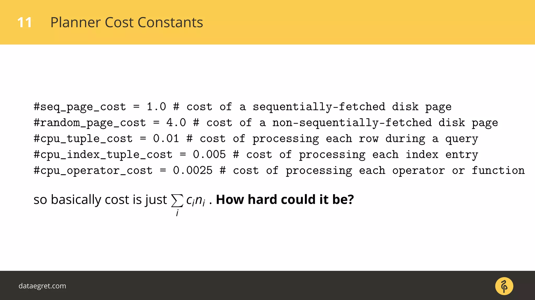 11 Planner Cost Constants
#seq_page_cost = 1.0 # cost of a sequentially-fetched disk page
#random_page_cost = 4.0 # cost of a non-sequentially-fetched disk page
#cpu_tuple_cost = 0.01 # cost of processing each row during a query
#cpu_index_tuple_cost = 0.005 # cost of processing each index entry
#cpu_operator_cost = 0.0025 # cost of processing each operator or function
so basically cost is just
i
cini . How hard could it be?
dataegret.com
 