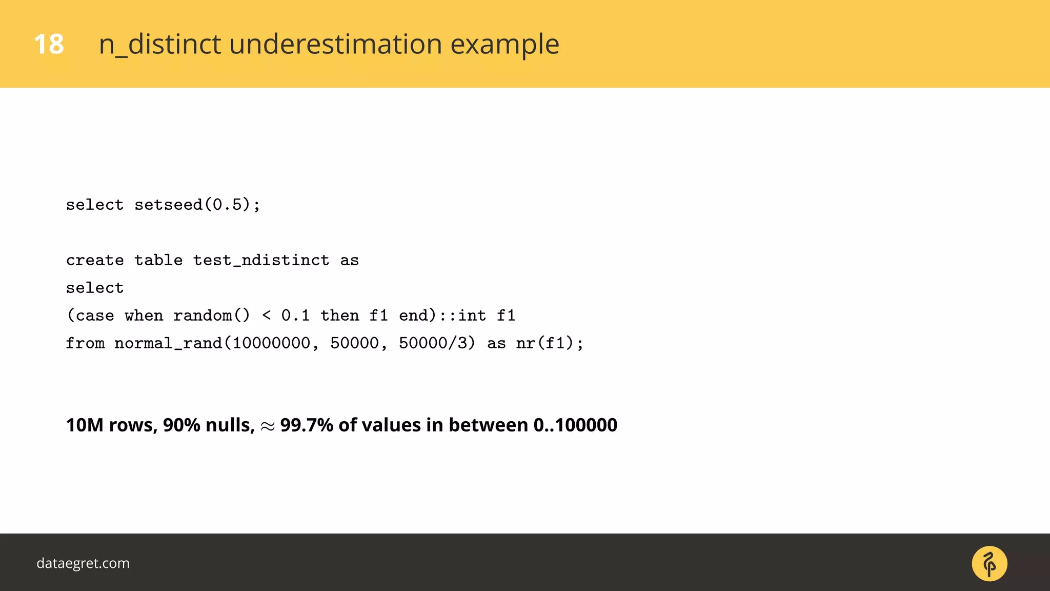 18 n_distinct underestimation example
select setseed(0.5);
create table test_ndistinct as
select
(case when random() < 0.1 then f1 end)::int f1
from normal_rand(10000000, 50000, 50000/3) as nr(f1);
10M rows, 90% nulls, ≈ 99.7% of values in between 0..100000
dataegret.com
 