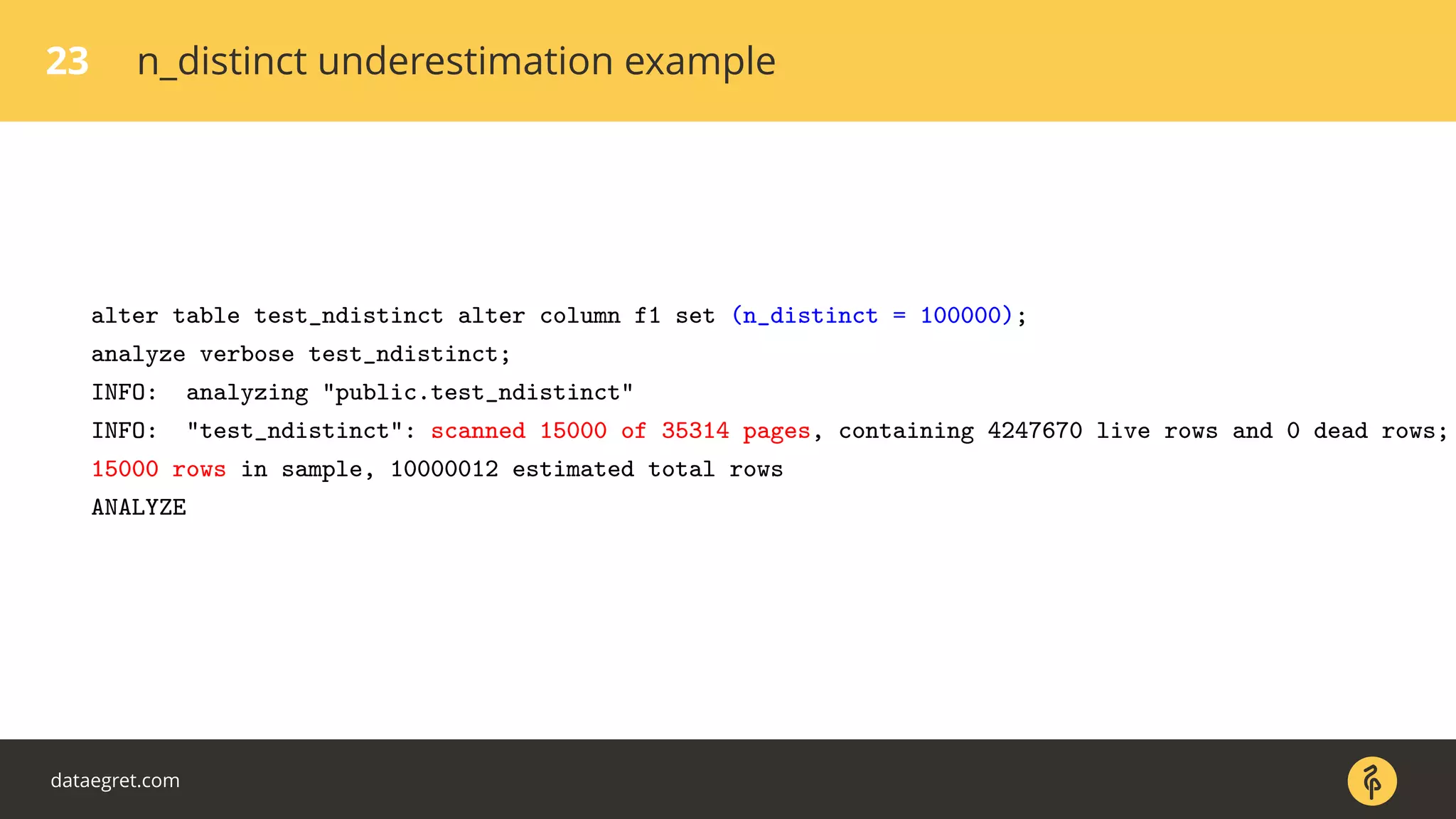 23 n_distinct underestimation example
alter table test_ndistinct alter column f1 set (n_distinct = 100000);
analyze verbose test_ndistinct;
INFO: analyzing "public.test_ndistinct"
INFO: "test_ndistinct": scanned 15000 of 35314 pages, containing 4247670 live rows and 0 dead rows;
15000 rows in sample, 10000012 estimated total rows
ANALYZE
dataegret.com
 